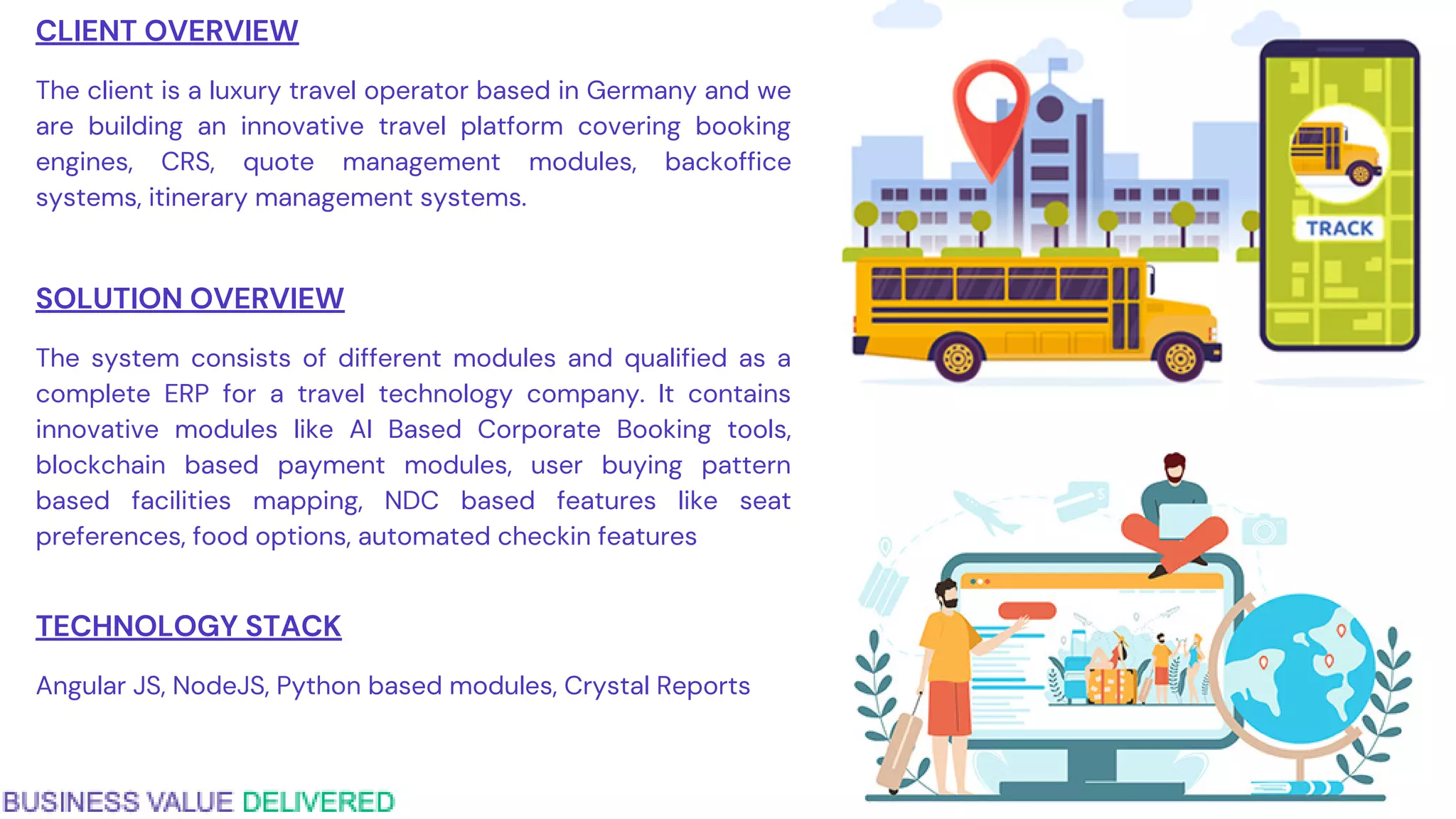 CLIENT OVERVIEW
The client is a luxury travel operator based in Germany and we
are building an innovative travel platform covering booking
engines, CRS, quote management modules, backoffice
systems, itinerary management systems.
SOLUTION OVERVIEW
The system consists of different modules and qualified as a
complete ERP for a travel technology company. It contains
innovative modules like AI Based Corporate Booking tools,
blockchain based payment modules, user buying pattern
based facilities mapping, NDC based features like seat
preferences, food options, automated checkin features
TECHNOLOGY STACK
Angular JS, NodeJS, Python based modules, Crystal Reports
 