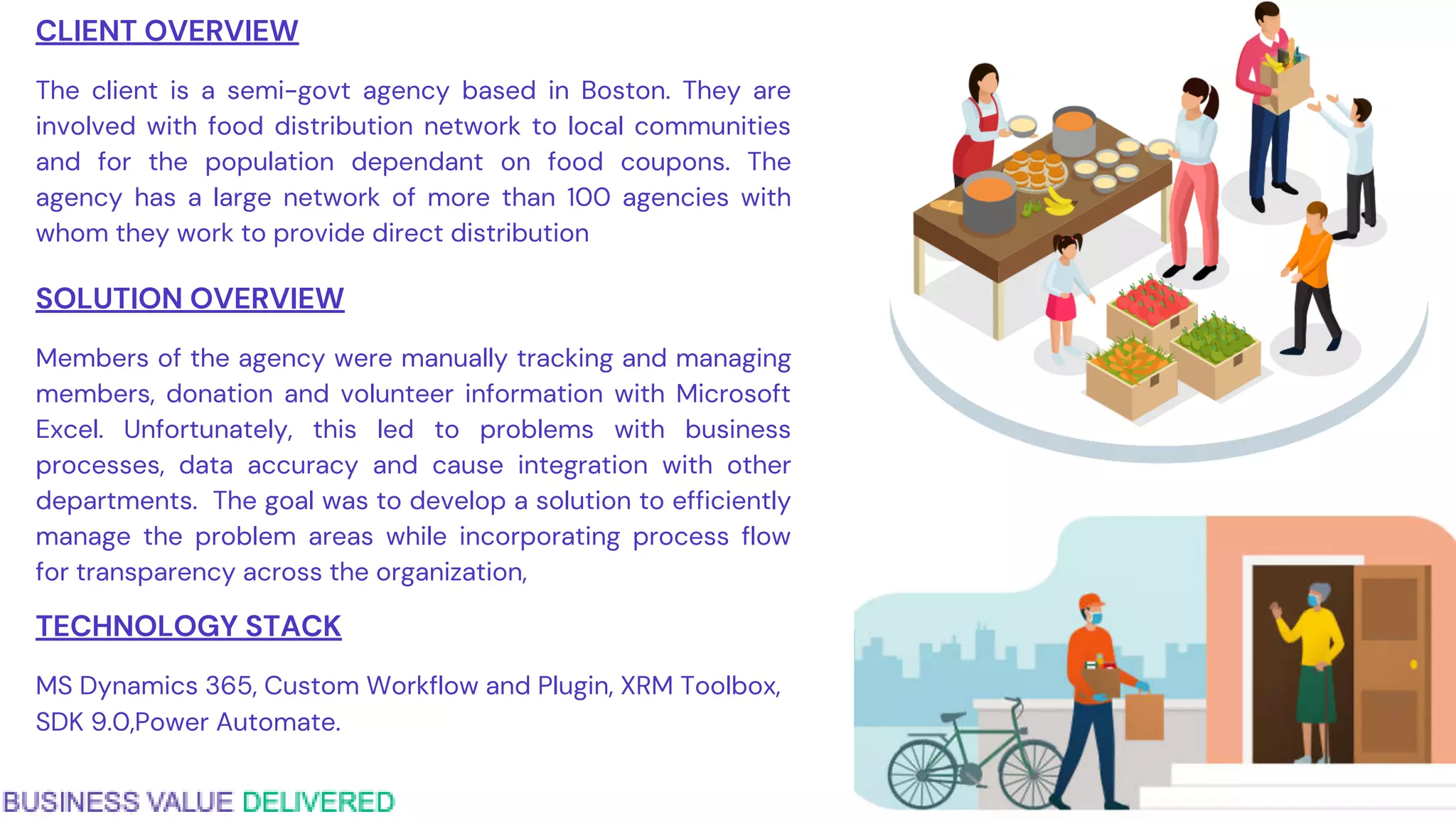 CLIENT OVERVIEW
The client is a semi-govt agency based in Boston. They are
involved with food distribution network to local communities
and for the population dependant on food coupons. The
agency has a large network of more than 100 agencies with
whom they work to provide direct distribution
SOLUTION OVERVIEW
Members of the agency were manually tracking and managing
members, donation and volunteer information with Microsoft
Excel. Unfortunately, this led to problems with business
processes, data accuracy and cause integration with other
departments. The goal was to develop a solution to efficiently
manage the problem areas while incorporating process flow
for transparency across the organization,
TECHNOLOGY STACK
MS Dynamics 365, Custom Workflow and Plugin, XRM Toolbox,
SDK 9.0,Power Automate.
 