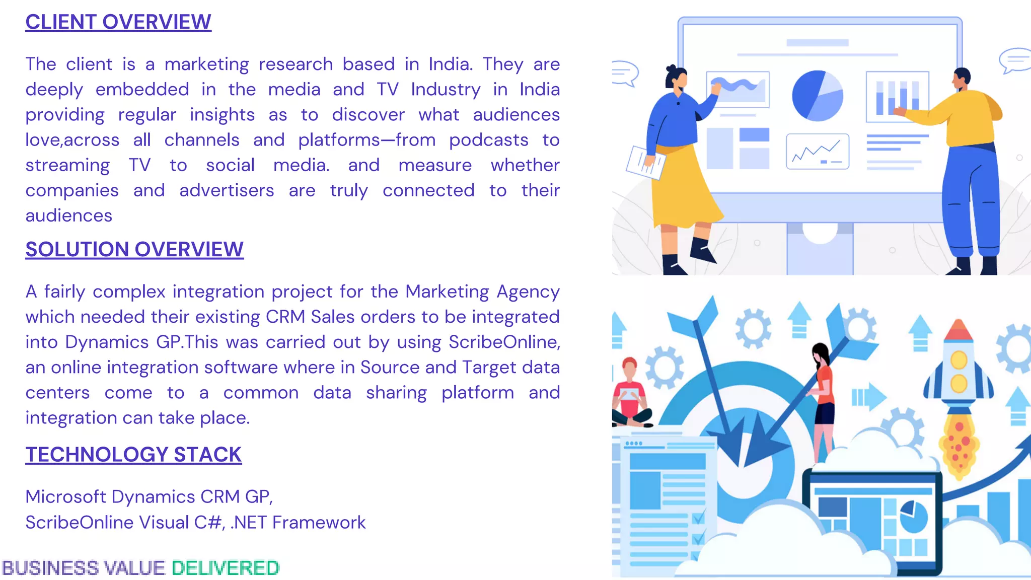 CLIENT OVERVIEW
The client is a marketing research based in India. They are
deeply embedded in the media and TV Industry in India
providing regular insights as to discover what audiences
love,across all channels and platforms—from podcasts to
streaming TV to social media. and measure whether
companies and advertisers are truly connected to their
audiences
SOLUTION OVERVIEW
A fairly complex integration project for the Marketing Agency
which needed their existing CRM Sales orders to be integrated
into Dynamics GP.This was carried out by using ScribeOnline,
an online integration software where in Source and Target data
centers come to a common data sharing platform and
integration can take place.
TECHNOLOGY STACK
Microsoft Dynamics CRM GP,
ScribeOnline Visual C#, .NET Framework
 