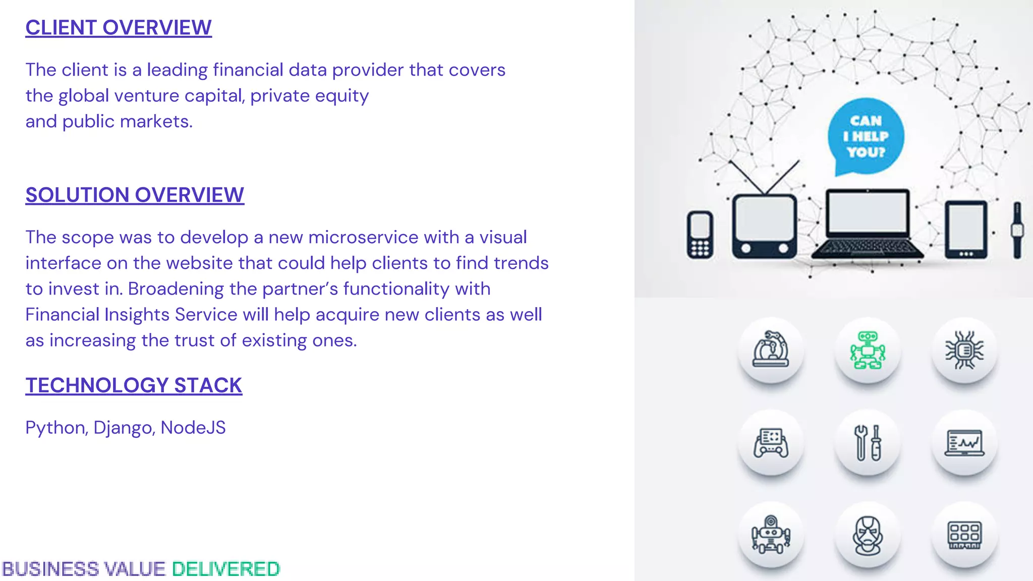 CLIENT OVERVIEW
The client is a leading financial data provider that covers
the global venture capital, private equity
and public markets.
SOLUTION OVERVIEW
The scope was to develop a new microservice with a visual
interface on the website that could help clients to find trends
to invest in. Broadening the partner’s functionality with
Financial Insights Service will help acquire new clients as well
as increasing the trust of existing ones.
TECHNOLOGY STACK
Python, Django, NodeJS
 