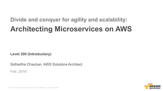© 2016, Amazon Web Services, Inc. or its Affiliates. All rights reserved.
Level 200 (Introductory)
Sidhartha Chauhan, AWS Solutions Architect
Feb, 2016
Divide and conquer for agility and scalability:
Architecting Microservices on AWS
 