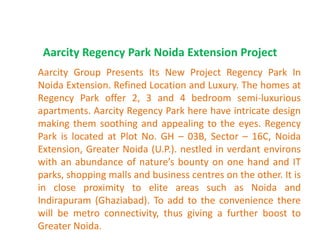 Aarcity Regency Park Noida Extension Project
Aarcity Group Presents Its New Project Regency Park In
Noida Extension. Refined Location and Luxury. The homes at
Regency Park offer 2, 3 and 4 bedroom semi-luxurious
apartments. Aarcity Regency Park here have intricate design
making them soothing and appealing to the eyes. Regency
Park is located at Plot No. GH – 03B, Sector – 16C, Noida
Extension, Greater Noida (U.P.). nestled in verdant environs
with an abundance of nature’s bounty on one hand and IT
parks, shopping malls and business centres on the other. It is
in close proximity to elite areas such as Noida and
Indirapuram (Ghaziabad). To add to the convenience there
will be metro connectivity, thus giving a further boost to
Greater Noida.
 