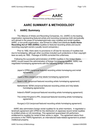 AARC Summary & Methodology                                                     Page 1 of 6




               AARC SUMMARY & METHODOLOGY
   I.      AARC Summary

       The Alliance of Artists and Recording Companies, Inc. (AARC) is the leading
organization representing featured artists and recording companies both domestically
and abroad in the areas of hometaping/private copy royalties and rental royalties.
AARC, a non-profit organization, was formed to collect and distribute Audio Home
Recording Act of 1992 (AHRA) royalties to featured recording artists and sound
recording copyright owners (usually record companies.)
       Prior to 1992, there were no provisions in US law for recovery of royalties lost
due to hometaping, although other countries included such protections in their copyright
laws as early as 1965. Passage of AHRA corrected this unfairness.
   Following the successful administration of AHRA royalties in the United States,
AARC moved toward the administration of foreign hometaping royalties. AARC has
negotiated hometaping agreements with the following foreign collectives:


        Japan’s CPRA (reciprocal featured recording artists hometaping and rental
              agreement)

        Japan’s RIAJ (reciprocal Indy labels hometaping agreement)

        Spain’s AIE (reciprocal featured recording artists hometaping agreement)

        Netherlands’ SENA (reciprocal featured recording artists and Indy labels
              hometaping agreements)

        Ireland’s RAAP (reciprocal featured recording artists hometaping agreement)

        The United Kingdom’s PPL (reciprocal featured recording artists hometaping
             agreement)

        Hungary’s EJI (reciprocal featured recording artists hometaping agreement)

   AARC also administers foreign rental royalties for its artist members. It negotiated a
landmark agreement with CPRA for the distribution of Japanese record rental royalties
to entitled artists on US recordings. This agreement guaranteed US performers
entitlement to royalties for rental of their works in Japan. The agreement stems from
provisions in the TRIPS Agreement, an international trade-related agreement to protect
intellectual property.

AARC Summary & Methodology                                               Updated 4/28/2009
 