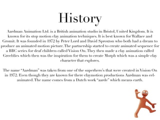 History
   Aardman Animation Ltd. is a British animation studio in Bristol, United Kingdom. It is
    known for its stop motion clay animation techniques. It is best known for Wallace and
 Gromit. It was founded in 1972 by Peter Lord and David Sproxton who both had a dream to
produce an animated motion picture. The partnership started to create animated sequence for
   a BBC series for deaf children called Vision On. They then made a clay animation called
 Greeblies which then was the inspiration for them to create Morph which was a simple clay
                                    character that explores.

 The name “Aardman” was taken from one of the superhero’s that were created in Vision On
  in 1972. Even though they are known for there claymotion productions Aardman was cel-
         animated. The name comes from a Dutch work “aarde” which means earth.
 