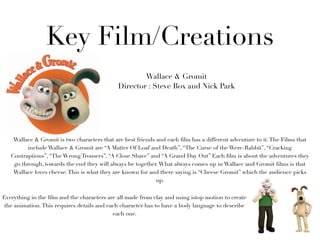 Key Film/Creations
                                                     Wallace & Gromit
                                             Director : Steve Box and Nick Park




    Wallace & Gromit is two characters that are best friends and each ﬁlm has a different adventure to it. The Films that
         include Wallace & Gromit are “A Matter Of Loaf and Death”, “The Curse of the Were-Rabbit”, “Cracking
   Contraptions”, “The Wrong Trousers”, “A Close Shave” and “A Grand Day Out” Each ﬁlm is about the adventures they
    go through, towards the end they will always be together. What always comes up in Wallace and Gromit ﬁlms is that
    Wallace loves cheese. This is what they are known for and there saying is “Cheese Gromit” which the audience picks
                                                             up.


Everything in the ﬁlm and the characters are all made from clay and using istop motion to create
 the animation. This requires details and each character has to have a body language to describe
                                            each one.
 
