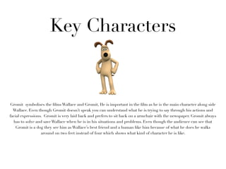 Key Characters



Gromit symbolises the ﬁlms Wallace and Gromit, He is important in the ﬁlm as he is the main character along side
  Wallace. Even though Gromit doesn’t speak you can understand what he is trying to say through his actions and
facial expressions. Gromit is very laid back and prefers to sit back on a armchair with the newspaper. Gromit always
  has to solve and save Wallace when he is in his situations and problems. Even though the audience can see that
    Gromit is a dog they see him as Wallace’s best friend and a human like him because of what he does he walks
                  around on two feet instead of four which shows what kind of character he is like.
 