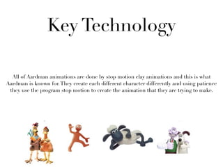 Key Technology

  All of Aardman animations are done by stop motion clay animations and this is what
Aardman is known for. They create each different character differently and using patience
 they use the program stop motion to create the animation that they are trying to make.
 