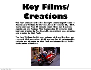 Key Films/
                            Creations
                      The first animation that has brought special significance to
                      Aardman is Wallace And Gromit. From December 25, 1989,
                      there has been four 30 minute short films, ten 2 minute
                      shorts and one feature film that ran for 85 minutes that
                      has been created by Aardman. The animations were directed
                      and created by Nick Park.

                      The first Wallace And Gromit episode ‘A Grand Dat Out’ was
                      released 25th december, 1989 and ran for 24 minutes. The
                      episode was directed by Nick Park and starred Peter Sallis
                      as the voice of Wallace.




Tuesday, 1 May 2012
 