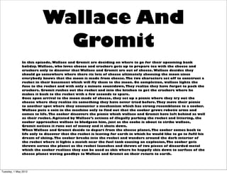 Wallace And
                           Gromit
              In this episode, Wallace and Gromit are deciding on where to go for their upcoming bank
              holiday. Wallace, who loves cheese and crackers gets up to prepare tea with the cheese and
              crackers only to discover that Wallace and Gromit are out of cheese. Wallace decides they
              should go somewhere where there its lots of cheese ultimately choosing the moon since
              everybody knows that the moon is made from cheese. The two characters set off to construct a
              rocket in their basement which will fly them to the moon. On completion, wallace lights the
              fuse to the rocket and with only a minute countdown, They realize they have forgot to pack the
              crackers. Gromit rushes out the rocket and into the kitchen to get the crackers where he
              makes it back to the rocket with a few seconds to spare.
              Once apon arrival to the moon made of cheese, they set up a picnic where they try out the
              cheese where they realize its something they have never tried before. They move their picnic
              to another spot where they encounter a mechanism which has strong resemblance to a cooker.
              Wallace puts a coin in the machine only to find out that the cooker grows robotic arms and
              comes to life. The cooker discovers the picnic which wallace and Gromit have left behind as well
              as their rocket. Agitated by Wallace’s actions of illegally parking the rocket and littering, the
              cooker approaches wallace to bludgeon him, just as the cooke is about to strike wallace,
              Gromit notices it runs out of money and it shuts down.
              When Wallace and Gromit decide to depart from the cheese planet, The cooker comes back to
              life only to discover that the rocket is leaving for earth in which he would like to go to fufil his
              dream of skiing. The cooker breaks into the rocket and wanders around the dark interior of
              the rocket where it lights a match near the fuel tank causing an explosion, The cooker gets
              thrown across the planet as the rocket launches and throws of two pieces of discarded metal
              which the cooker realizes they can be used as skis where he happily skis down to surface of the
              cheese planet waving goodbye to Wallace and Gromit on their return to earth.




Tuesday, 1 May 2012
 