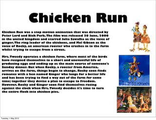 Chicken Run
Chicken Run was a stop motion animation that was directed by
Peter Lord and Nick Park. The film was released 30 June, 2000
in the united kingdom and starred Julia Sawalha as the voice of
ginger, The ring leader of the chickens, and Mel Gibson as the
voice of Rocky, an american rooster who crashes in to the farm
whilst trying to escape from a circus.

Mrs. Tweedy operates a chicken farm, where most of the birds
have resigned themselves to a short and uneventful life of
producing eggs and ending up as the main course of someone's
Sunday dinner. But when Rocky, a rooster from America,
arrives on the farm, things begin to change. Rocky soon finds
romance with a hen named Ginger who longs for a better life
and has been trying to find a way out of the farm for some
time; together they devise a plan to escape to freedom.
However, Rocky and Ginger soon find themselves racing
against the clock when Mrs. Tweedy decides it's time to turn
the entire flock into chicken pies.




Tuesday, 1 May 2012
 