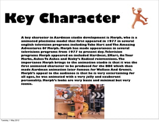 Key Character
                      A key character in Aardman studio development is Morph, who is a
                      animated plasticine model that first appeared in 1977 in several
                      english television programs including Take Hart and The Amazing
                      Adventures Of Morph. Morph has made appearances in several
                      televisions programs from 1977 to present day. Television
                      programs Morph appeared on included Hartbeat, SMart, On Your
                      Marks, Ashes To Ashes and Ricky’s Radical reinventions. The
                      importance Morph brings to the animation studio is that it was the
                      first animated character to be produced for the BBC which then
                      made Aardman animation later famous for Wallace And Gromit.
                      Morph’s appeal to the audience is that he is very entertaining for
                      all ages, he was animated with a very jolly and exuberant
                      personality. Morph’s looks are very basic and minimal but very
                      iconic.




Tuesday, 1 May 2012
 