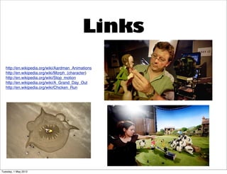 Links
   http://en.wikipedia.org/wiki/Aardman_Animations
   http://en.wikipedia.org/wiki/Morph_(character)
   http://en.wikipedia.org/wiki/Stop_motion
   http://en.wikipedia.org/wiki/A_Grand_Day_Out
   http://en.wikipedia.org/wiki/Chicken_Run




Tuesday, 1 May 2012
 