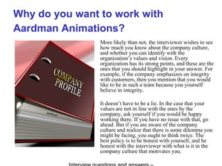 Why do you want to work with
Aardman Animations?
More likely than not, the interviewer wishes to see
how much you know about the company culture,
and whether you can identify with the
organization’s values and vision. Every
organization has its strong points, and these are the
ones that you should highlight in your answer. For
example, if the company emphasizes on integrity
with customers, then you mention that you would
like to be in such a team because you yourself
believe in integrity.
It doesn’t have to be a lie. In the case that your
values are not in line with the ones by the
company, ask yourself if you would be happy
working there. If you have no issue with that, go
ahead. But if you are aware of the company
culture and realize that there is some dilemma you
might be facing, you ought to think twice. The
best policy is to be honest with yourself, and be
honest with the interviewer with what is it in the
company culture that motivates you.
 