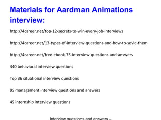 Materials for Aardman Animations
interview:
http://4career.net/top-12-secrets-to-win-every-job-interviews
http://4career.net/13-types-of-interview-questions-and-how-to-sovle-them
http://4career.net/free-ebook-75-interview-questions-and-answers
440 behavioral interview questions
Top 36 situational interview questions
95 management interview questions and answers
45 internship interview questions
 