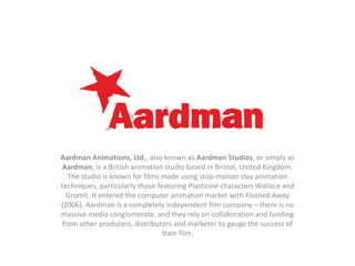 Aardman Animations, Ltd., also known as Aardman Studios, or simply as
Aardman, is a British animation studio based in Bristol, United Kingdom.
The studio is known for films made using stop-motion clay animation
techniques, particularly those featuring Plasticine characters Wallace and
Gromit. It entered the computer animation market with Flushed Away
(2006). Aardman is a completely independent film company – there is no
massive media conglomerate, and they rely on collaboration and funding
from other producers, distributors and marketer to gauge the success of
their film.

 