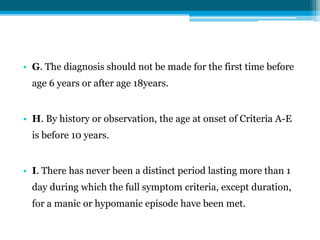• G. The diagnosis should not be made for the first time before
age 6 years or after age 18years.
• H. By history or observation, the age at onset of Criteria A-E
is before 10 years.
• I. There has never been a distinct period lasting more than 1
day during which the full symptom criteria, except duration,
for a manic or hypomanic episode have been met.
 