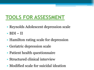 TOOLS FOR ASSESSMENT
• Reynolds Adolescent depression scale
• BDI – II
• Hamilton rating scale for depression
• Geriatric depression scale
• Patient health questionnaire
• Structured clinical interview
• Modified scale for suicidal ideation
 