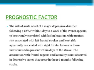 PROGNOSTIC FACTOR
• The risk of acute onset of a major depressive disorder
following a CVA (within 1 day to a week of the event) appears
to be strongly correlated with lesion location, with greatest
risk associated with left frontal strokes and least risk
apparently associated with right frontal lesions in those
individuals who present within days of the stroke. The
association with frontal regions and laterality is not observed
in depressive states that occur in the 2-6 months following
stroke.
 