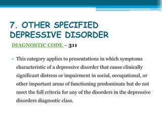 7. OTHER SPECIFIED
DEPRESSIVE DISORDER
DIAGNOSTIC CODE – 311
• This category applies to presentations in which symptoms
characteristic of a depressive disorder that cause clinically
significant distress or impairment in social, occupational, or
other important areas of functioning predominate but do not
meet the full criteria for any of the disorders in the depressive
disorders diagnostic class.
 