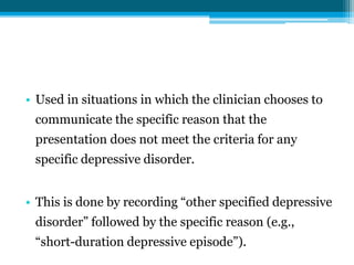 • Used in situations in which the clinician chooses to
communicate the specific reason that the
presentation does not meet the criteria for any
specific depressive disorder.
• This is done by recording “other specified depressive
disorder” followed by the specific reason (e.g.,
“short-duration depressive episode”).
 