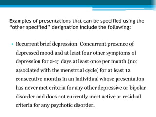 Examples of presentations that can be specified using the
“other specified” designation include the following:
• Recurrent brief depression: Concurrent presence of
depressed mood and at least four other symptoms of
depression for 2-13 days at least once per month (not
associated with the menstrual cycle) for at least 12
consecutive months in an individual whose presentation
has never met criteria for any other depressive or bipolar
disorder and does not currently meet active or residual
criteria for any psychotic disorder.
 