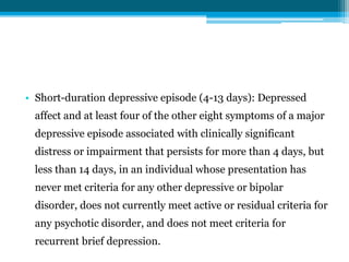 • Short-duration depressive episode (4-13 days): Depressed
affect and at least four of the other eight symptoms of a major
depressive episode associated with clinically significant
distress or impairment that persists for more than 4 days, but
less than 14 days, in an individual whose presentation has
never met criteria for any other depressive or bipolar
disorder, does not currently meet active or residual criteria for
any psychotic disorder, and does not meet criteria for
recurrent brief depression.
 