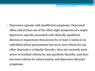 • Depressive episode with insufficient symptoms: Depressed
affect and at least one of the other eight symptoms of a major
depressive episode associated with clinically significant
distress or impairment that persist for at least 2 weeks in an
individual whose presentation has never met criteria for any
other depressive or bipolar disorder, does not currently meet
active or residual criteria for any psychotic disorder, and does
not meet criteria for mixed anxiety and depressive disorder
symptoms.
 