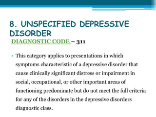 8. UNSPECIFIED DEPRESSIVE
DISORDER
DIAGNOSTIC CODE – 311
• This category applies to presentations in which
symptoms characteristic of a depressive disorder that
cause clinically significant distress or impairment in
social, occupational, or other important areas of
functioning predominate but do not meet the full criteria
for any of the disorders in the depressive disorders
diagnostic class.
 