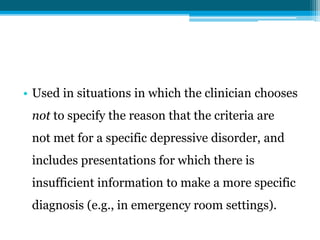 • Used in situations in which the clinician chooses
not to specify the reason that the criteria are
not met for a specific depressive disorder, and
includes presentations for which there is
insufficient information to make a more specific
diagnosis (e.g., in emergency room settings).
 