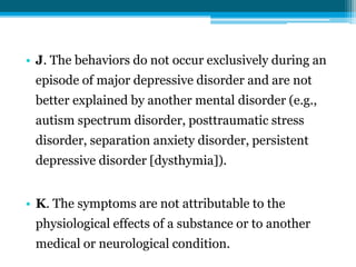 • J. The behaviors do not occur exclusively during an
episode of major depressive disorder and are not
better explained by another mental disorder (e.g.,
autism spectrum disorder, posttraumatic stress
disorder, separation anxiety disorder, persistent
depressive disorder [dysthymia]).
• K. The symptoms are not attributable to the
physiological effects of a substance or to another
medical or neurological condition.
 