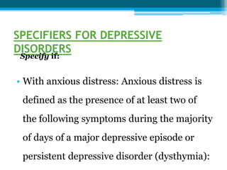SPECIFIERS FOR DEPRESSIVE
DISORDERS
Specify if:
• With anxious distress: Anxious distress is
defined as the presence of at least two of
the following symptoms during the majority
of days of a major depressive episode or
persistent depressive disorder (dysthymia):
 
