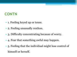 CONTN
• 1. Feeling keyed up or tense.
• 2. Feeling unusually restless.
• 3. Difficulty concentrating because of worry.
• 4. Fear that something awful may happen.
• 5. Feeling that the individual might lose control of
himself or herself.
 