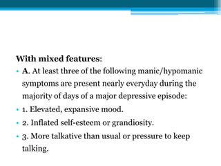 With mixed features:
• A. At least three of the following manic/hypomanic
symptoms are present nearly everyday during the
majority of days of a major depressive episode:
• 1. Elevated, expansive mood.
• 2. Inflated self-esteem or grandiosity.
• 3. More talkative than usual or pressure to keep
talking.
 