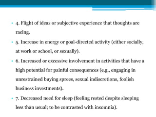 • 4. Flight of ideas or subjective experience that thoughts are
racing.
• 5. Increase in energy or goal-directed activity (either socially,
at work or school, or sexually).
• 6. Increased or excessive involvement in activities that have a
high potential for painful consequences (e.g., engaging in
unrestrained buying sprees, sexual indiscretions, foolish
business investments).
• 7. Decreased need for sleep (feeling rested despite sleeping
less than usual; to be contrasted with insomnia).
 
