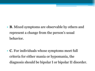 • B. Mixed symptoms are observable by others and
represent a change from the person’s usual
behavior.
• C. For individuals whose symptoms meet full
criteria for either mania or hypomania, the
diagnosis should be bipolar I or bipolar II disorder.
 