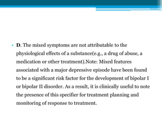 • D. The mixed symptoms are not attributable to the
physiological effects of a substance(e.g., a drug of abuse, a
medication or other treatment).Note: Mixed features
associated with a major depressive episode have been found
to be a significant risk factor for the development of bipolar I
or bipolar II disorder. As a result, it is clinically useful to note
the presence of this specifier for treatment planning and
monitoring of response to treatment.
 