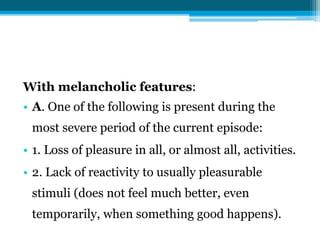 With melancholic features:
• A. One of the following is present during the
most severe period of the current episode:
• 1. Loss of pleasure in all, or almost all, activities.
• 2. Lack of reactivity to usually pleasurable
stimuli (does not feel much better, even
temporarily, when something good happens).
 
