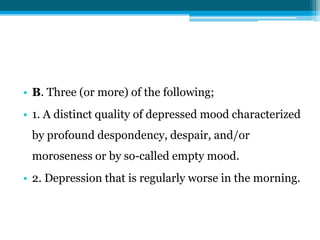 • B. Three (or more) of the following;
• 1. A distinct quality of depressed mood characterized
by profound despondency, despair, and/or
moroseness or by so-called empty mood.
• 2. Depression that is regularly worse in the morning.
 