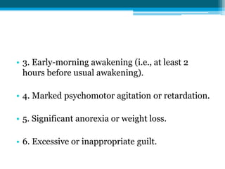 • 3. Early-morning awakening (i.e., at least 2
hours before usual awakening).
• 4. Marked psychomotor agitation or retardation.
• 5. Significant anorexia or weight loss.
• 6. Excessive or inappropriate guilt.
 