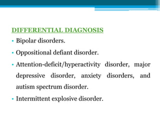DIFFERENTIAL DIAGNOSIS
• Bipolar disorders.
• Oppositional defiant disorder.
• Attention-deficit/hyperactivity disorder, major
depressive disorder, anxiety disorders, and
autism spectrum disorder.
• Intermittent explosive disorder.
 