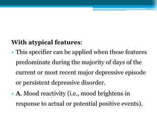 With atypical features:
• This specifier can be applied when these features
predominate during the majority of days of the
current or most recent major depressive episode
or persistent depressive disorder.
• A. Mood reactivity (i.e., mood brightens in
response to actual or potential positive events).
 