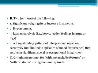 • B. Two (or more) of the following:
• 1. Significant weight gain or increase in appetite.
• 2. Hypersomnia.
• 3. Leaden paralysis (i.e., heavy, leaden feelings in arms or
legs).
• 4. A long-standing pattern of interpersonal rejection
sensitivity (not limited to episodes of mood disturbance) that
results in significant social or occupational impairment.
• C. Criteria are not met for “with melancholic features” or
“with catatonia” during the same episode.
 