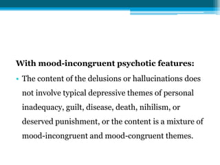 With mood-incongruent psychotic features:
• The content of the delusions or hallucinations does
not involve typical depressive themes of personal
inadequacy, guilt, disease, death, nihilism, or
deserved punishment, or the content is a mixture of
mood-incongruent and mood-congruent themes.
 