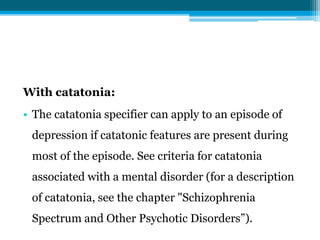 With catatonia:
• The catatonia specifier can apply to an episode of
depression if catatonic features are present during
most of the episode. See criteria for catatonia
associated with a mental disorder (for a description
of catatonia, see the chapter "Schizophrenia
Spectrum and Other Psychotic Disorders”).
 