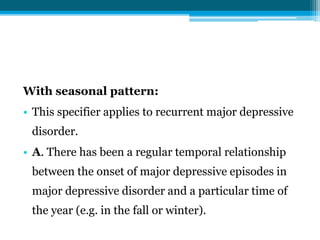 With seasonal pattern:
• This specifier applies to recurrent major depressive
disorder.
• A. There has been a regular temporal relationship
between the onset of major depressive episodes in
major depressive disorder and a particular time of
the year (e.g. in the fall or winter).
 