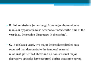 • B. Full remissions (or a change from major depression to
mania or hypomania) also occur at a characteristic time of the
year (e.g., depression disappears in the spring).
• C. In the last 2 years, two major depressive episodes have
occurred that demonstrate the temporal seasonal
relationships defined above and no non-seasonal major
depressive episodes have occurred during that same period.
 