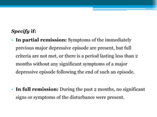 Specify if:
• In partial remission: Symptoms of the immediately
previous major depressive episode are present, but full
criteria are not met, or there is a period lasting less than 2
months without any significant symptoms of a major
depressive episode following the end of such an episode.
• In full remission: During the past 2 months, no significant
signs or symptoms of the disturbance were present.
 