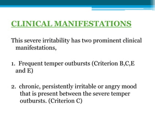 CLINICAL MANIFESTATIONS
This severe irritability has two prominent clinical
manifestations,
1. Frequent temper outbursts (Criterion B,C,E
and E)
2. chronic, persistently irritable or angry mood
that is present between the severe temper
outbursts. (Criterion C)
 
