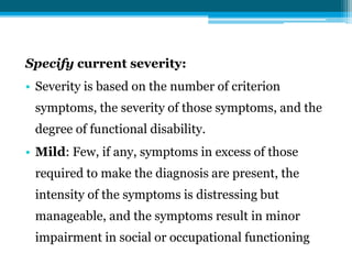 Specify current severity:
• Severity is based on the number of criterion
symptoms, the severity of those symptoms, and the
degree of functional disability.
• Mild: Few, if any, symptoms in excess of those
required to make the diagnosis are present, the
intensity of the symptoms is distressing but
manageable, and the symptoms result in minor
impairment in social or occupational functioning
 