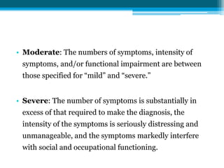 • Moderate: The numbers of symptoms, intensity of
symptoms, and/or functional impairment are between
those specified for “mild” and “severe.”
• Severe: The number of symptoms is substantially in
excess of that required to make the diagnosis, the
intensity of the symptoms is seriously distressing and
unmanageable, and the symptoms markedly interfere
with social and occupational functioning.
 